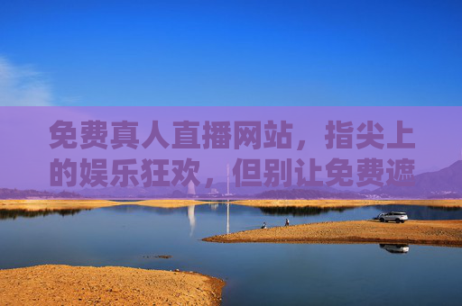 免费真人直播网站，指尖上的娱乐狂欢，但别让免费遮住双眼，免费真人直播，指尖狂欢，莫让免费遮双眼