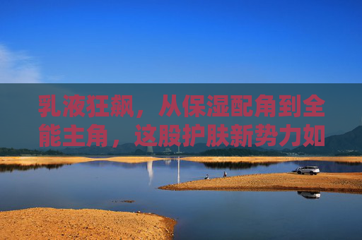 乳液狂飙，从保湿配角到全能主角，这股护肤新势力如何席卷市场？乳液狂飙，从保湿配角到全能主角，护肤新势力席卷市场