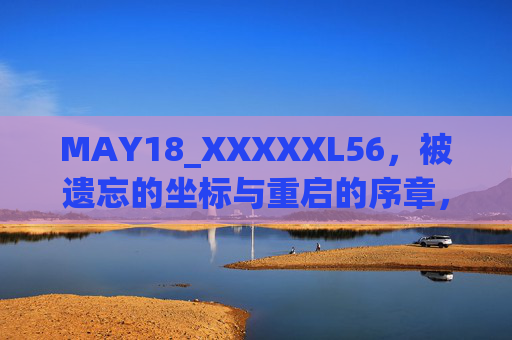 MAY18_XXXXXL56，被遗忘的坐标与重启的序章，MAY18_XXXXXL56，被遗忘坐标与重启序章