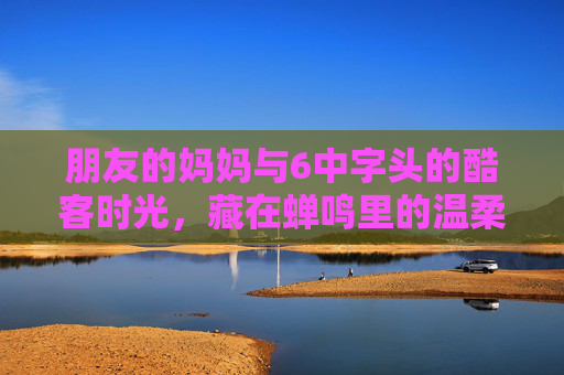 朋友的妈妈与6中字头的酷客时光，藏在蝉鸣里的温柔摇滚，朋友的妈妈，6中字头酷客时光里的蝉鸣温柔摇滚
