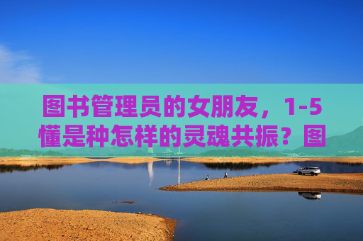 图书管理员的女朋友，1-5懂是种怎样的灵魂共振？图书管理员的女朋友，1-5懂的灵魂共振