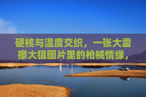 硬核与温度交织，一张大雷擦大狙图片里的枪械情缘，硬核与温情交织，大雷擦大狙的枪械情缘