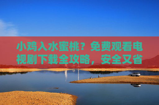 小鸡入水蜜桃？免费观看电视剧下载全攻略，安全又省心的资源获取指南，免费电视剧下载全攻略，安全又省心的资源获取指南