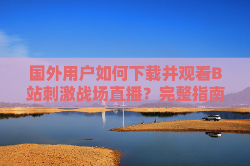 国外用户如何下载并观看B站刺激战场直播？完整指南来了，国外用户下载观看B站刺激战场直播完整指南