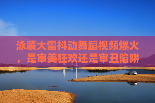 泳装大雷抖动舞蹈视频爆火，是审美狂欢还是审丑陷阱？泳装大雷抖动舞蹈爆火，审美狂欢还是审丑陷阱？