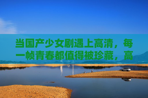 当国产少女剧遇上高清，每一帧青春都值得被珍藏，高清国产少女剧，帧帧青春皆珍藏