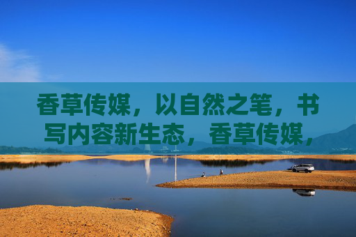 香草传媒，以自然之笔，书写内容新生态，香草传媒，以自然之笔，书写内容新生态