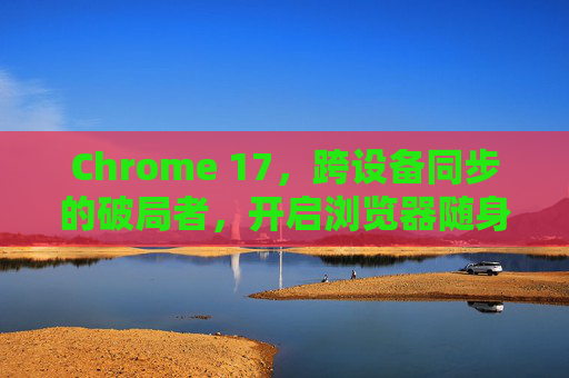 Chrome 17，跨设备同步的破局者，开启浏览器随身时代，Chrome 17，跨设备同步破局者，开启浏览器随身时代