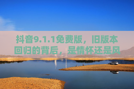 抖音9.1.1免费版，旧版本回归的背后，是情怀还是风险？抖音9.1.1免费版回归，情怀还是风险？