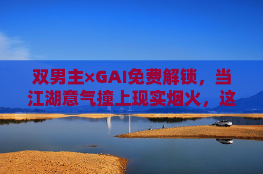 双男主×GAI免费解锁，当江湖意气撞上现实烟火，这场盛宴无需门票，双男主江湖烟火盛宴，免费解锁无需门票