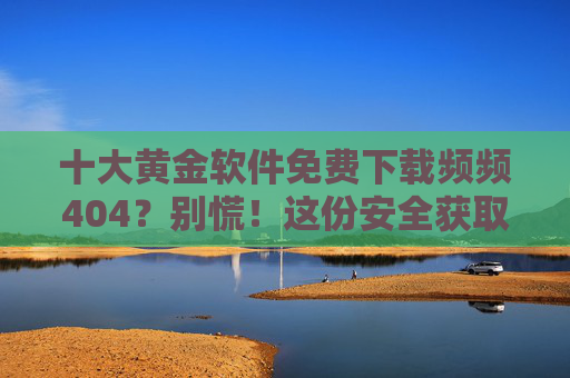 十大黄金软件免费下载频频404？别慌！这份安全获取指南请收好，十大黄金软件免费下载频频404？别慌！安全获取指南请收好