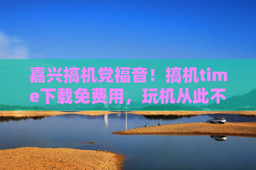 嘉兴搞机党福音！搞机time下载免费用，玩机从此不花冤枉钱！嘉兴搞机党福音！搞机time免费用，玩机从此不花冤枉钱！