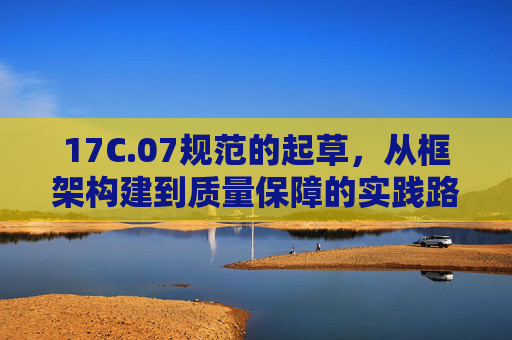 17C.07规范的起草，从框架构建到质量保障的实践路径，17C.07规范起草，从框架构建到质量保障的实践路径