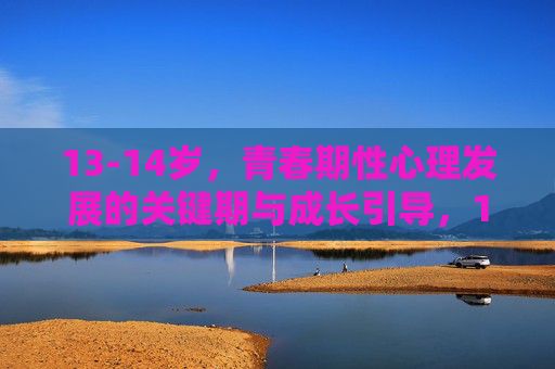 13-14岁，青春期性心理发展的关键期与成长引导，13-14岁，青春期性心理发展的关键期与成长引导