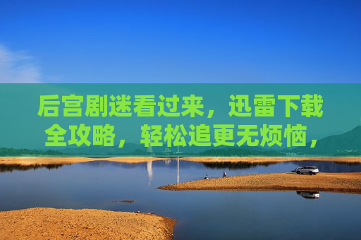 后宫剧迷看过来，迅雷下载全攻略，轻松追更无烦恼，后宫剧迷，迅雷下载全攻略，轻松追更无烦恼