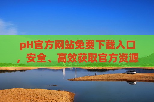 pH官方网站免费下载入口，安全、高效获取官方资源的完整指南，pH官方网站免费下载入口，安全高效获取官方资源的完整指南
