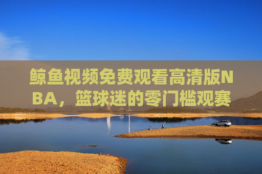 鲸鱼视频免费观看高清版NBA，篮球迷的零门槛观赛盛宴，鲸鱼视频免费高清NBA，篮球迷零门槛观赛盛宴