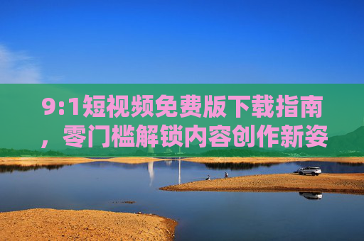 9:1短视频免费版下载指南，零门槛解锁内容创作新姿势，轻松打造黄金比例爆款，9:1短视频免费版下载指南，零门槛解锁创作新姿势，轻松打造黄金比例爆款