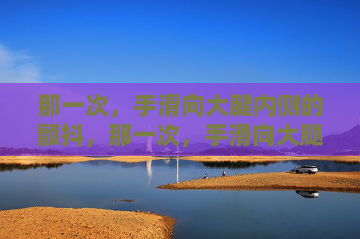 那一次，手滑向大腿内侧的颤抖，那一次，手滑向大腿内侧的颤抖