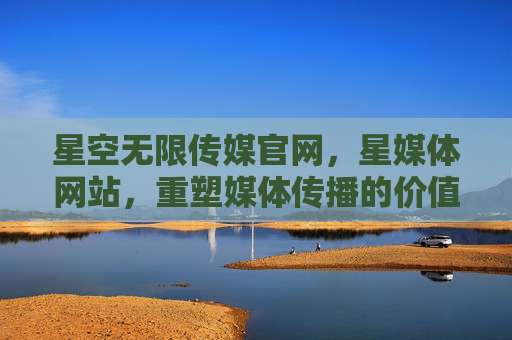 星空无限传媒官网，星媒体网站，重塑媒体传播的价值连接，星空无限传媒星媒体，重塑媒体传播的价值连接