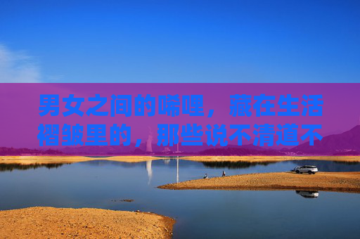 男女之间的唏哩，藏在生活褶皱里的，那些说不清道不明的碎碎念，男女唏哩，生活褶皱里的碎碎念