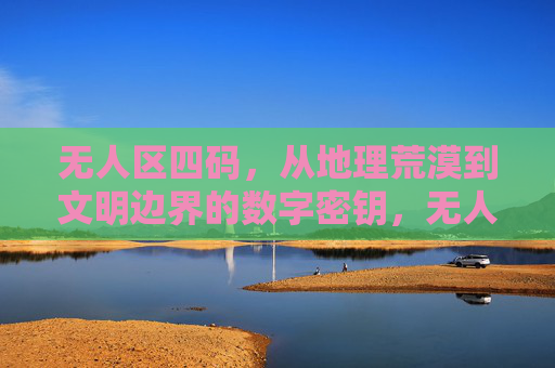 无人区四码，从地理荒漠到文明边界的数字密钥，无人区四码，地理荒漠到文明边界的数字密钥