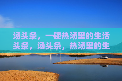 汤头条，一碗热汤里的生活头条，汤头条，热汤里的生活头条