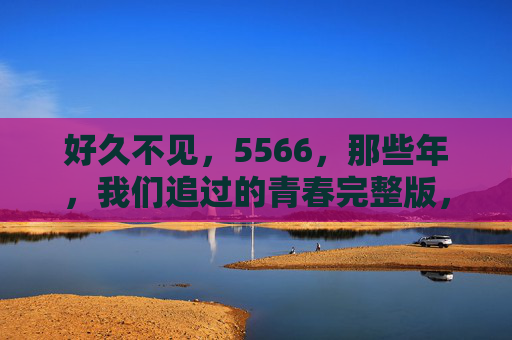好久不见，5566，那些年，我们追过的青春完整版，5566，那些年我们追过的青春完整版