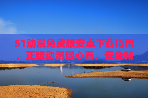 51动漫免费版安卓下载指南，正版动漫随心看，安全畅享二次元！51动漫免费版安卓下载，正版动漫安全畅享二次元
