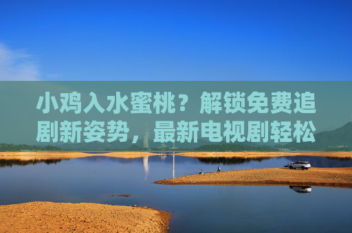 小鸡入水蜜桃？解锁免费追剧新姿势，最新电视剧轻松看！小鸡入水蜜桃？解锁免费追剧新姿势，最新电视剧轻松看！