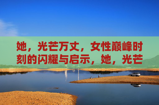 她，光芒万丈，女性巅峰时刻的闪耀与启示，她，光芒万丈，女性巅峰的闪耀与启示