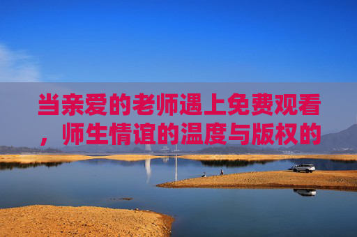 当亲爱的老师遇上免费观看，师生情谊的温度与版权的边界，老师与免费观看，师生情谊的温度与版权边界