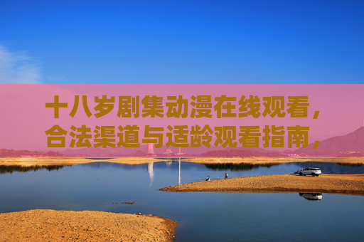 十八岁剧集动漫在线观看，合法渠道与适龄观看指南，十八岁剧集动漫在线观看，合法渠道与适龄指南