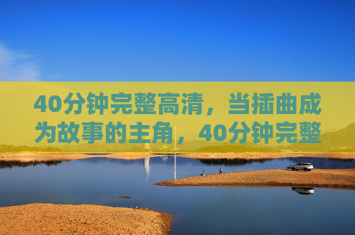 40分钟完整高清，当插曲成为故事的主角，40分钟完整高清，当插曲成为故事的主角