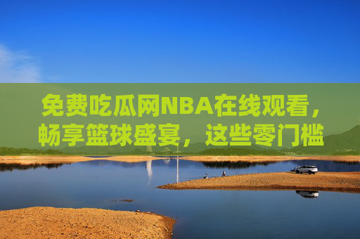 免费吃瓜网NBA在线观看，畅享篮球盛宴，这些零门槛渠道你用对了吗？零门槛免费看NBA，畅享渠道，你用对了吗？