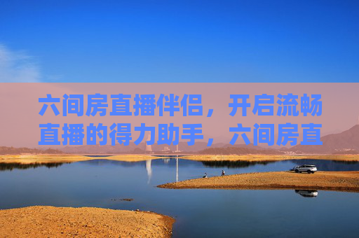 六间房直播伴侣，开启流畅直播的得力助手，六间房直播伴侣，开启流畅直播的得力助手