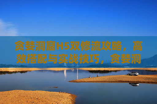 贪婪洞窟H5双修流攻略，高效搭配与实战技巧，贪婪洞窟H5双修流攻略，高效搭配与实战技巧