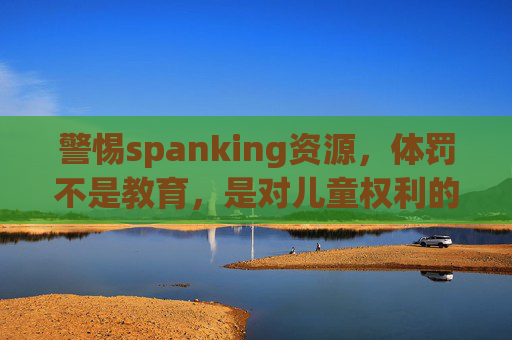 警惕spanking资源，体罚不是教育，是对儿童权利的侵害，警惕体罚资源，体罚非教育，实为儿童权利侵害