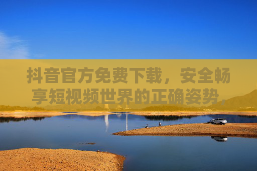 抖音官方免费下载，安全畅享短视频世界的正确姿势，抖音官方免费下载，安全畅享短视频的正确姿势