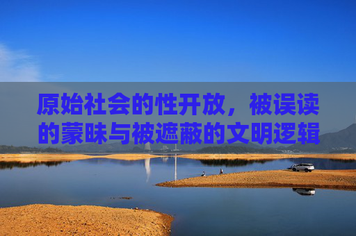 原始社会的性开放，被误读的蒙昧与被遮蔽的文明逻辑，原始社会的性开放，被误读的蒙昧与被遮蔽的文明逻辑