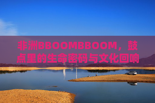 非洲BBOOMBBOOM，鼓点里的生命密码与文化回响，BBOOMBBOOM，非洲鼓点的生命密码与文化回响