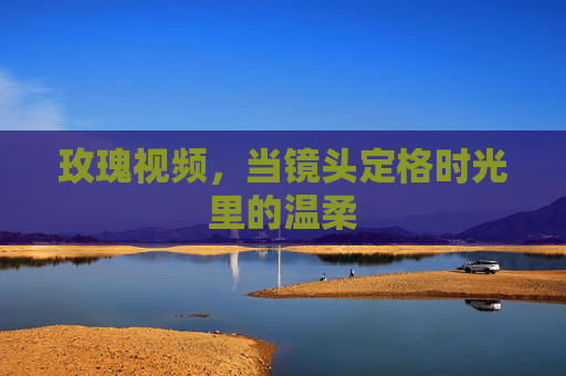 玫瑰视频，当镜头定格时光里的温柔