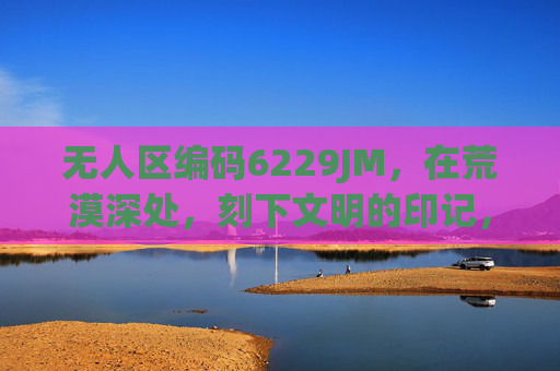 无人区编码6229JM，在荒漠深处，刻下文明的印记，无人区编码6229JM，荒漠深处的文明刻痕