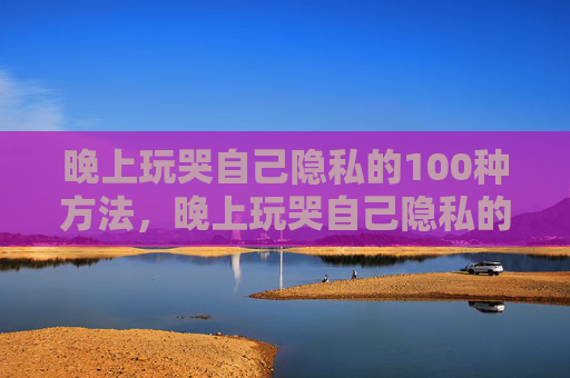 晚上玩哭自己隐私的100种方法，晚上玩哭自己隐私的100种方法