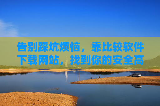 告别踩坑烦恼，靠比较软件下载网站，找到你的安全高效下载通道，告别踩坑！比较软件下载网站带你找到安全高效下载通道