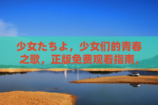 少女たちよ，少女们的青春之歌，正版免费观看指南，少女们的青春之歌，正版免费观看指南