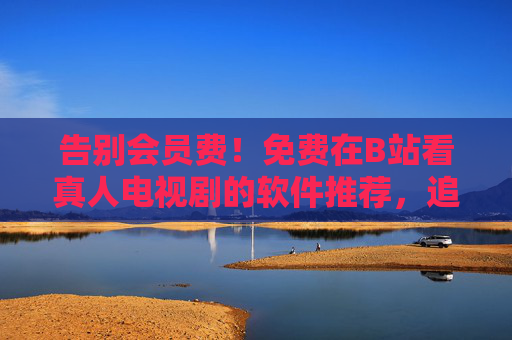 告别会员费！免费在B站看真人电视剧的软件推荐，追剧党必备，告别会员费！免费在B站看真人电视剧的追剧软件推荐