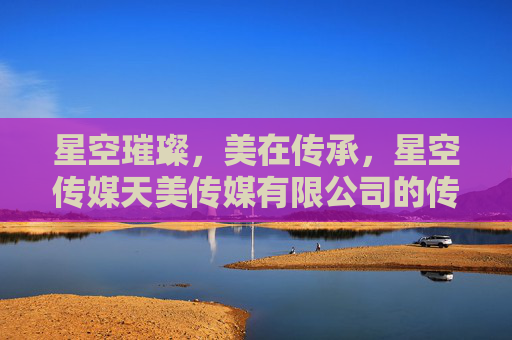 星空璀璨，美在传承，星空传媒天美传媒有限公司的传媒之路，传承璀璨，星空天美传媒之路