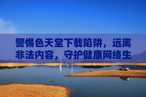 警惕色天堂下载陷阱，远离非法内容，守护健康网络生活，警惕色天堂下载陷阱，远离非法内容守护健康网络生活