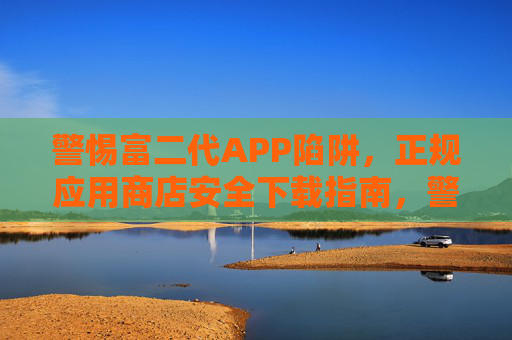 警惕富二代APP陷阱，正规应用商店安全下载指南，警惕富二代APP陷阱，正规应用商店安全下载指南
